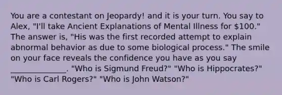 You are a contestant on Jeopardy! and it is your turn. You say to Alex, "I'll take Ancient Explanations of Mental Illness for 100." The answer is, "His was the first recorded attempt to explain abnormal behavior as due to some biological process." The smile on your face reveals the confidence you have as you say ______________. "Who is Sigmund Freud?" "Who is Hippocrates?" "Who is Carl Rogers?" "Who is John Watson?"