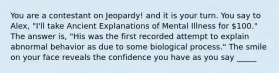 You are a contestant on Jeopardy! and it is your turn. You say to Alex, "I'll take Ancient Explanations of Mental Illness for 100." The answer is, "His was the first recorded attempt to explain abnormal behavior as due to some biological process." The smile on your face reveals the confidence you have as you say _____