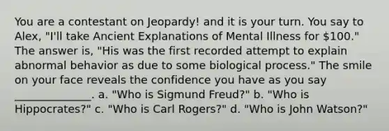 You are a contestant on Jeopardy! and it is your turn. You say to Alex, "I'll take Ancient Explanations of Mental Illness for 100." The answer is, "His was the first recorded attempt to explain abnormal behavior as due to some biological process." The smile on your face reveals the confidence you have as you say ______________. a. "Who is Sigmund Freud?" b. "Who is Hippocrates?" c. "Who is Carl Rogers?" d. "Who is John Watson?"