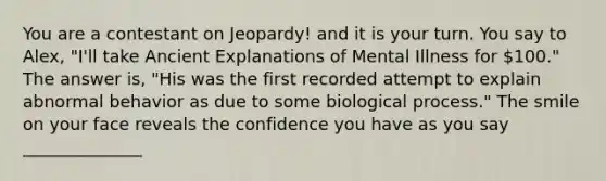 You are a contestant on Jeopardy! and it is your turn. You say to Alex, "I'll take Ancient Explanations of Mental Illness for 100." The answer is, "His was the first recorded attempt to explain abnormal behavior as due to some biological process." The smile on your face reveals the confidence you have as you say ______________