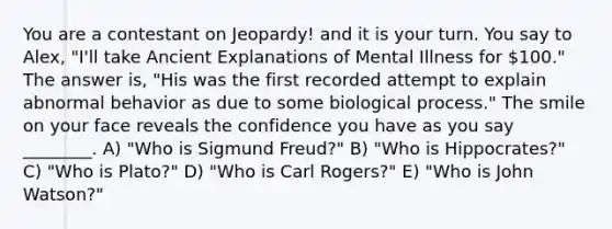 You are a contestant on Jeopardy! and it is your turn. You say to Alex, "I'll take Ancient Explanations of Mental Illness for 100." The answer is, "His was the first recorded attempt to explain abnormal behavior as due to some biological process." The smile on your face reveals the confidence you have as you say ________. A) "Who is Sigmund Freud?" B) "Who is Hippocrates?" C) "Who is Plato?" D) "Who is Carl Rogers?" E) "Who is John Watson?"