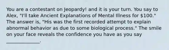 You are a contestant on Jeopardy! and it is your turn. You say to Alex, "I'll take Ancient Explanations of Mental Illness for 100." The answer is, "His was the first recorded attempt to explain abnormal behavior as due to some biological process." The smile on your face reveals the confidence you have as you say ______________.