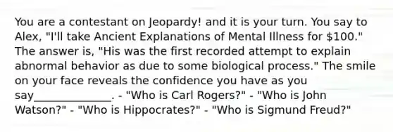 You are a contestant on Jeopardy! and it is your turn. You say to Alex, "I'll take Ancient Explanations of Mental Illness for 100." The answer is, "His was the first recorded attempt to explain abnormal behavior as due to some biological process." The smile on your face reveals the confidence you have as you say______________. - "Who is Carl Rogers?" - "Who is John Watson?" - "Who is Hippocrates?" - "Who is Sigmund Freud?"