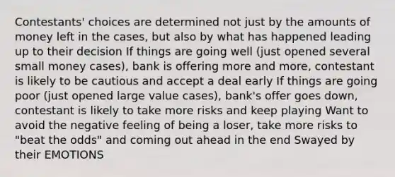 Contestants' choices are determined not just by the amounts of money left in the cases, but also by what has happened leading up to their decision If things are going well (just opened several small money cases), bank is offering more and more, contestant is likely to be cautious and accept a deal early If things are going poor (just opened large value cases), bank's offer goes down, contestant is likely to take more risks and keep playing Want to avoid the negative feeling of being a loser, take more risks to "beat the odds" and coming out ahead in the end Swayed by their EMOTIONS