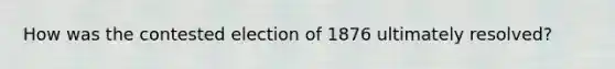 How was the contested election of 1876 ultimately resolved?