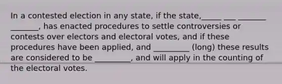 In a contested election in any state, if the state,_____ ___ _______ _______, has enacted procedures to settle controversies or contests over electors and electoral votes, and if these procedures have been applied, and _________ (long) these results are considered to be _________, and will apply in the counting of the electoral votes.