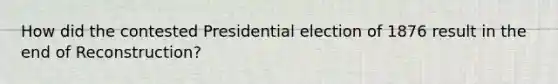 How did the contested Presidential election of 1876 result in the end of Reconstruction?