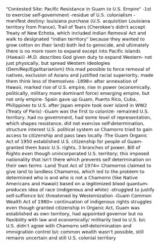 "Contested Site: Pacific Resistance in Guam to U.S. Empire" -1st to exercise self-government -residue of U.S. colonialism -manifest destiny: louisiana purchase (U.S. acquisition Louisiana territory from France), Trail of Tears (Cherokee's didn't accept Treaty of New Echota, which included Indian Removal Act and walk to designated "indian territory" because they wanted to grow cotton on their land) both led to genocide, and ultimately there is no more room to expand except into Pacific islands (Hawaii) -M.D. describes God given duty to expand Western- not just physically, but spread Western ideologies (Dem/Rep/Egalitarianism) this mad possible to force removal of natives, exclusion of Asians and justified racial superiority, made them think less of themselves -1898= after annexation of Hawaii, marked rise of U.S. empire, rise in power (economically, politically, military more dominant force) emerging empire, but not only empire- Spain gave up Guam, Puerto Rico, Cuba, Philippines to U.S. after Japan empire took over island in WW2 (Treaty of Paris) -Guam was the first to colonize- remained U.S. territory, had no government, had some level of representation, which shapes resistance, did not exercise self-determination, structure interest U.S. political system so Chamorro tried to gain access to citizenship and pass laws locally -The Guam Organic Act of 1950 established U.S. citizenship for people of Guam- granted them basic U.S. rights, 3 branches of power, Bill of Rights even though unincorporated U.S. territory; this imposed nationality that isn't there which prevents self determination on their own terms -Land Trust Act of 1974= Chamorros claimed to give land to landless Chamorros, which led to the problem to determined who is and who is not a Chamorro (like Native Americans and Hawaii) based on a legitimized blood quantum- produces idea of race (indigenous and white) -struggled to justify self-suffience b/c threatened by Westernization -Guam Common Wealth Act of 1980= continuation of indigenous rights struggles even though granted citizenship in Organic Act, Guam was established as own territory, had appointed governor but no flexibility with law and economically/ militarily tied to U.S. b/c U.S. didn't agree with Chamorro self-determination and immigration control b/c common wealth wasn't possible, still remains uncertain and still U.S. colonial territory