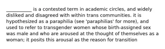 ___________ is a contested term in academic circles, and widely disliked and disagreed with within trans communities. it is hypothesized as a paraphilia (see 'paraphilias' for more), and used to refer to transgender women whose birth-assigned sex was male and who are aroused at the thought of themselves as a woman; it posits this arousal as the reason for transition