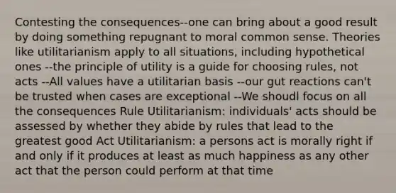 Contesting the consequences--one can bring about a good result by doing something repugnant to moral <a href='https://www.questionai.com/knowledge/kKtyuJ3TFs-common-sense' class='anchor-knowledge'>common sense</a>. Theories like utilitarianism apply to all situations, including hypothetical ones --the principle of utility is a guide for choosing rules, not acts --All values have a utilitarian basis --our gut reactions can't be trusted when cases are exceptional --We shoudl focus on all the consequences Rule Utilitarianism: individuals' acts should be assessed by whether they abide by rules that lead to the greatest good Act Utilitarianism: a persons act is morally right if and only if it produces at least as much happiness as any other act that the person could perform at that time