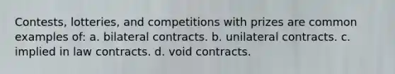 Contests, lotteries, and competitions with prizes are common examples of: a. bilateral contracts. b. unilateral contracts. c. implied in law contracts. d. void contracts.