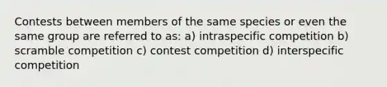 Contests between members of the same species or even the same group are referred to as: a) intraspecific competition b) scramble competition c) contest competition d) interspecific competition