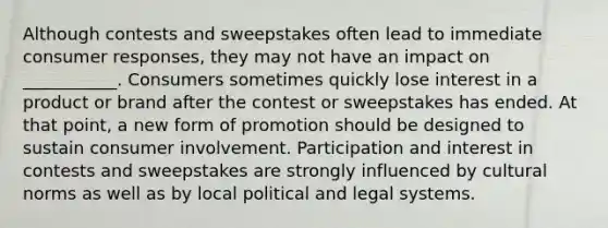 Although contests and sweepstakes often lead to immediate consumer responses, they may not have an impact on ___________. Consumers sometimes quickly lose interest in a product or brand after the contest or sweepstakes has ended. At that point, a new form of promotion should be designed to sustain consumer involvement. Participation and interest in contests and sweepstakes are strongly influenced by cultural norms as well as by local political and legal systems.