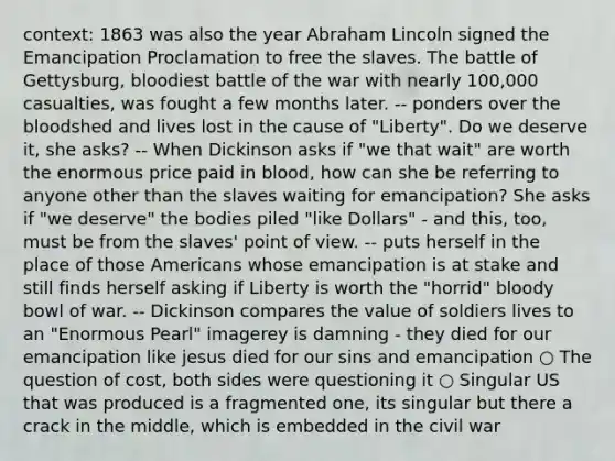 context: 1863 was also the year Abraham Lincoln signed the Emancipation Proclamation to free the slaves. The battle of Gettysburg, bloodiest battle of the war with nearly 100,000 casualties, was fought a few months later. -- ponders over the bloodshed and lives lost in the cause of "Liberty". Do we deserve it, she asks? -- When Dickinson asks if "we that wait" are worth the enormous price paid in blood, how can she be referring to anyone other than the slaves waiting for emancipation? She asks if "we deserve" the bodies piled "like Dollars" - and this, too, must be from the slaves' point of view. -- puts herself in the place of those Americans whose emancipation is at stake and still finds herself asking if Liberty is worth the "horrid" bloody bowl of war. -- Dickinson compares the value of soldiers lives to an "Enormous Pearl" imagerey is damning - they died for our emancipation like jesus died for our sins and emancipation ○ The question of cost, both sides were questioning it ○ Singular US that was produced is a fragmented one, its singular but there a crack in the middle, which is embedded in the civil war