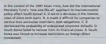 In the context of the 1997 Asian crisis, how did the International Monetary Fund's "one-size-fits-all" approach to macroeconomic policy affect South Korea? A. It led to a decrease in the interest rates of short-term loans. B. It made it difficult for companies to service their excessive short-term debt obligations. C. It decreased the probability of widespread corporate defaults. D. South Korea failed to recover from its financial crises. E. South Korea was forced to increase restrictions on foreign direct investment.