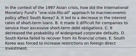 In the context of the 1997 Asian crisis, how did the International Monetary Fund's "one-size-fits-all" approach to macroeconomic policy affect South Korea? A. It led to a decrease in the interest rates of short-term loans. B. It made it difficult for companies to service their excessive short-term debt obligations. C. It decreased the probability of widespread corporate defaults. D. South Korea failed to recover from its financial crises. E. South Korea was forced to increase restrictions on foreign direct investment.