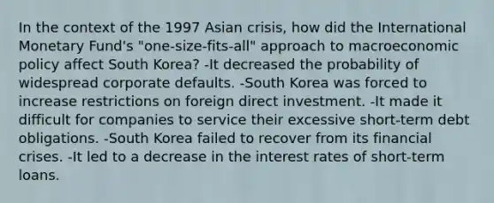 In the context of the 1997 Asian crisis, how did the International Monetary Fund's "one-size-fits-all" approach to macro<a href='https://www.questionai.com/knowledge/kWbX8L76Bu-economic-policy' class='anchor-knowledge'>economic policy</a> affect South Korea? -It decreased the probability of widespread corporate defaults. -South Korea was forced to increase restrictions on foreign direct investment. -It made it difficult for companies to service their excessive short-term debt obligations. -South Korea failed to recover from its financial crises. -It led to a decrease in the interest rates of short-term loans.