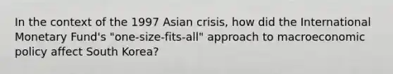 In the context of the 1997 Asian crisis, how did the International Monetary Fund's "one-size-fits-all" approach to macro<a href='https://www.questionai.com/knowledge/kWbX8L76Bu-economic-policy' class='anchor-knowledge'>economic policy</a> affect South Korea?