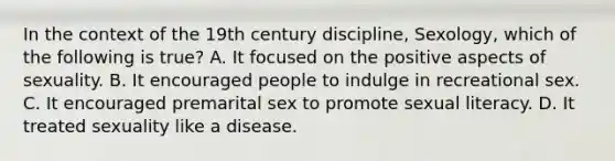 In the context of the 19th century discipline, Sexology, which of the following is true? A. It focused on the positive aspects of sexuality. B. It encouraged people to indulge in recreational sex. C. It encouraged premarital sex to promote sexual literacy. D. It treated sexuality like a disease.