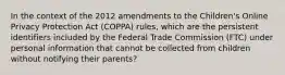 In the context of the 2012 amendments to the Children's Online Privacy Protection Act (COPPA) rules, which are the persistent identifiers included by the Federal Trade Commission (FTC) under personal information that cannot be collected from children without notifying their parents?