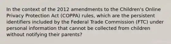 In the context of the 2012 amendments to the Children's Online Privacy Protection Act (COPPA) rules, which are the persistent identifiers included by the Federal Trade Commission (FTC) under personal information that cannot be collected from children without notifying their parents?