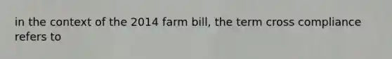 in the context of the 2014 farm bill, the term cross compliance refers to