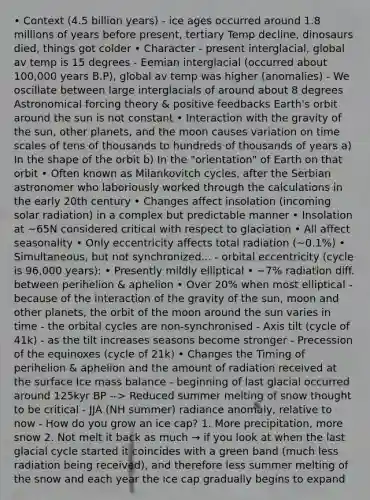 • Context (4.5 billion years) - ice ages occurred around 1.8 millions of years before present, tertiary Temp decline, dinosaurs died, things got colder • Character - present interglacial, global av temp is 15 degrees - Eemian interglacial (occurred about 100,000 years B.P), global av temp was higher (anomalies) - We oscillate between large interglacials of around about 8 degrees Astronomical forcing theory & positive feedbacks Earth's orbit around the sun is not constant • Interaction with the gravity of the sun, other planets, and the moon causes variation on time scales of tens of thousands to hundreds of thousands of years a) In the shape of the orbit b) In the "orientation" of Earth on that orbit • Often known as Milankovitch cycles, after the Serbian astronomer who laboriously worked through the calculations in the early 20th century • Changes affect insolation (incoming solar radiation) in a complex but predictable manner • Insolation at ~65N considered critical with respect to glaciation • All affect seasonality • Only eccentricity affects total radiation (~0.1%) • Simultaneous, but not synchronized... - orbital eccentricity (cycle is 96,000 years): • Presently mildly elliptical • ~7% radiation diff. between perihelion & aphelion • Over 20% when most elliptical - because of the interaction of the gravity of the sun, moon and other planets, the orbit of the moon around the sun varies in time - the orbital cycles are non-synchronised - Axis tilt (cycle of 41k) - as the tilt increases seasons become stronger - Precession of the equinoxes (cycle of 21k) • Changes the Timing of perihelion & aphelion and the amount of radiation received at the surface Ice mass balance - beginning of last glacial occurred around 125kyr BP --> Reduced summer melting of snow thought to be critical - JJA (NH summer) radiance anomaly, relative to now - How do you grow an ice cap? 1. More precipitation, more snow 2. Not melt it back as much → if you look at when the last glacial cycle started it coincides with a green band (much less radiation being received), and therefore less summer melting of the snow and each year the ice cap gradually begins to expand