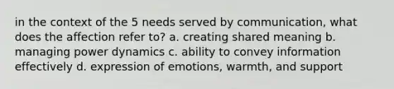 in the context of the 5 needs served by communication, what does the affection refer to? a. creating shared meaning b. managing power dynamics c. ability to convey information effectively d. expression of emotions, warmth, and support