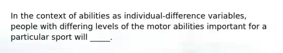 In the context of abilities as individual-difference variables, people with differing levels of the motor abilities important for a particular sport will _____.