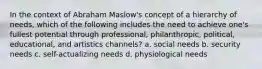 In the context of Abraham Maslow's concept of a hierarchy of needs, which of the following includes the need to achieve one's fullest potential through professional, philanthropic, political, educational, and artistics channels? a. social needs b. security needs c. self-actualizing needs d. physiological needs