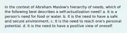 In the context of Abraham Maslow's hierarchy of needs, which of the following best describes a self-actualization need? a. It is a person's need for food or water. b. It is the need to have a safe and secure environment. c. It is the need to reach one's personal potential. d. It is the need to have a positive view of oneself.