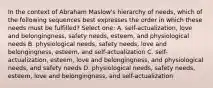 In the context of Abraham Maslow's hierarchy of needs, which of the following sequences best expresses the order in which these needs must be fulfilled? Select one: A. self-actualization, love and belongingness, safety needs, esteem, and physiological needs B. physiological needs, safety needs, love and belongingness, esteem, and self-actualization C. self-actualization, esteem, love and belongingness, and physiological needs, and safety needs D. physiological needs, safety needs, esteem, love and belongingness, and self-actualization