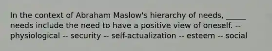 In the context of Abraham Maslow's hierarchy of needs, _____ needs include the need to have a positive view of oneself. -- physiological -- security -- self-actualization -- esteem -- social