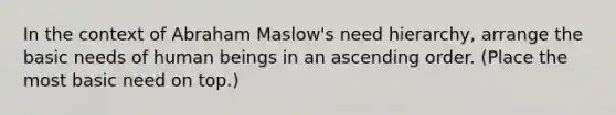 In the context of Abraham Maslow's need hierarchy, arrange the basic needs of human beings in an ascending order. (Place the most basic need on top.)