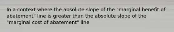 In a context where the absolute slope of the "marginal benefit of abatement" line is <a href='https://www.questionai.com/knowledge/ktgHnBD4o3-greater-than' class='anchor-knowledge'>greater than</a> the absolute slope of the "marginal cost of abatement" line