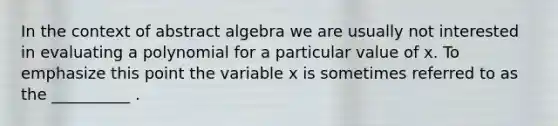 In the context of abstract algebra we are usually not interested in evaluating a polynomial for a particular value of x. To emphasize this point the variable x is sometimes referred to as the __________ .