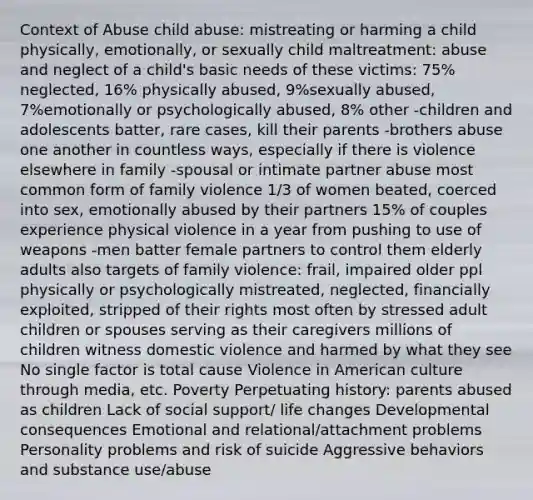 Context of Abuse child abuse: mistreating or harming a child physically, emotionally, or sexually child maltreatment: abuse and neglect of a child's basic needs of these victims: 75% neglected, 16% physically abused, 9%sexually abused, 7%emotionally or psychologically abused, 8% other -children and adolescents batter, rare cases, kill their parents -brothers abuse one another in countless ways, especially if there is violence elsewhere in family -spousal or intimate partner abuse most common form of family violence 1/3 of women beated, coerced into sex, emotionally abused by their partners 15% of couples experience physical violence in a year from pushing to use of weapons -men batter female partners to control them elderly adults also targets of family violence: frail, impaired older ppl physically or psychologically mistreated, neglected, financially exploited, stripped of their rights most often by stressed adult children or spouses serving as their caregivers millions of children witness domestic violence and harmed by what they see No single factor is total cause Violence in American culture through media, etc. Poverty Perpetuating history: parents abused as children Lack of social support/ life changes Developmental consequences Emotional and relational/attachment problems Personality problems and risk of suicide Aggressive behaviors and substance use/abuse