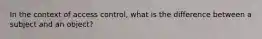 In the context of access control, what is the difference between a subject and an object?