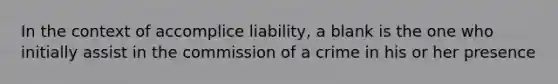 In the context of accomplice liability, a blank is the one who initially assist in the commission of a crime in his or her presence