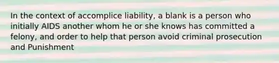 In the context of accomplice liability, a blank is a person who initially AIDS another whom he or she knows has committed a felony, and order to help that person avoid criminal prosecution and Punishment