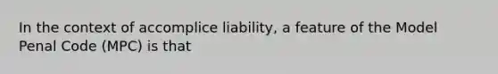 In the context of accomplice liability, a feature of the Model Penal Code (MPC) is that