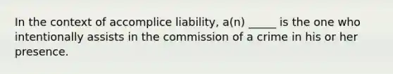 In the context of accomplice liability, a(n) _____ is the one who intentionally assists in the commission of a crime in his or her presence.