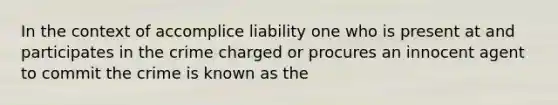 In the context of accomplice liability one who is present at and participates in the crime charged or procures an innocent agent to commit the crime is known as the