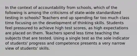 In the context of accountability from schools, which of the following is among the criticisms of state-wide standardized testing in schools? Teachers end up spending far too much class time focusing on the development of thinking skills. Students feel pressured to achieve high test scores, as high expectations are placed on them. Teachers spend less time teaching the subjects that are tested. Using a single test as the sole indicator of students' progress and competence presents a very narrow view of students' skills.