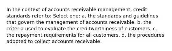 In the context of accounts receivable management, credit standards refer to: Select one: a. the standards and guidelines that govern the management of accounts receivable. b. the criteria used to evaluate the creditworthiness of customers. c. the repayment requirements for all customers. d. the procedures adopted to collec<a href='https://www.questionai.com/knowledge/k7x83BRk9p-t-accounts' class='anchor-knowledge'>t accounts</a> receivable.