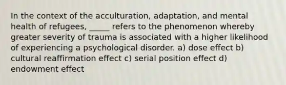 In the context of the acculturation, adaptation, and mental health of refugees, _____ refers to the phenomenon whereby greater severity of trauma is associated with a higher likelihood of experiencing a psychological disorder. a) dose effect b) cultural reaffirmation effect c) serial position effect d) endowment effect