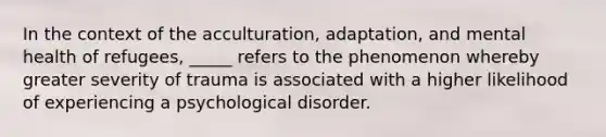 In the context of the acculturation, adaptation, and mental health of refugees, _____ refers to the phenomenon whereby greater severity of trauma is associated with a higher likelihood of experiencing a psychological disorder.