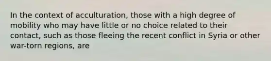 In the context of acculturation, those with a high degree of mobility who may have little or no choice related to their contact, such as those fleeing the recent conflict in Syria or other war-torn regions, are