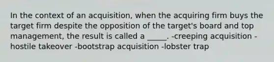 In the context of an acquisition, when the acquiring firm buys the target firm despite the opposition of the target's board and top management, the result is called a _____. -creeping acquisition -hostile takeover -bootstrap acquisition -lobster trap