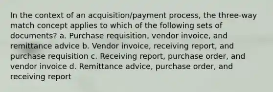 In the context of an acquisition/payment process, the three-way match concept applies to which of the following sets of documents? a. Purchase requisition, vendor invoice, and remittance advice b. Vendor invoice, receiving report, and purchase requisition c. Receiving report, purchase order, and vendor invoice d. Remittance advice, purchase order, and receiving report